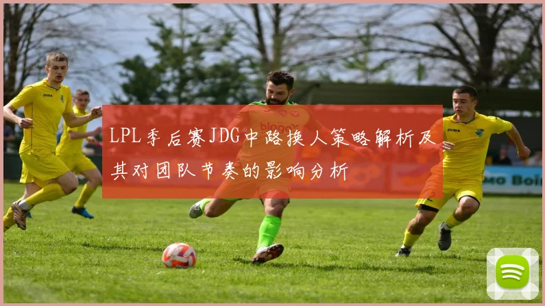 LPL季后赛JDG中路换人策略解析及其对团队节奏的影响分析